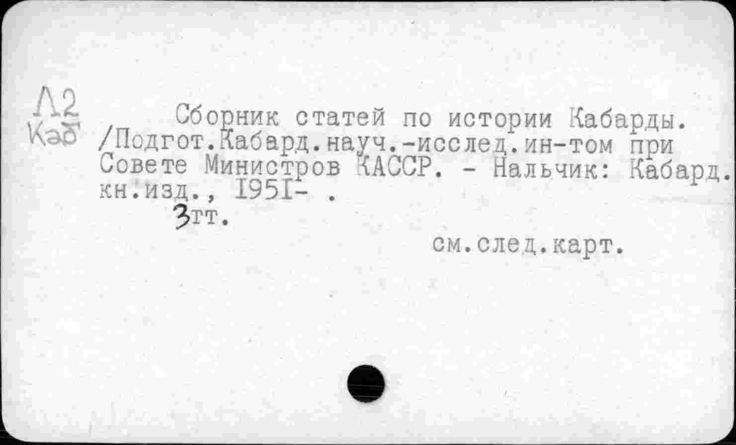 ﻿d X Сборник статей по истории Кабарды. /Подгот.Кабард. науч.-исслед. ин-том при Совете Министров RACCP. - Нальчик: Кабард. кн.изд., 1951- .
Зтт.
см.след.карт.